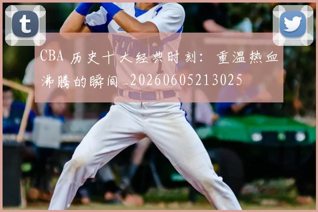 CBA 历史十大经典时刻:重温热血沸腾的瞬间_20260605213025
