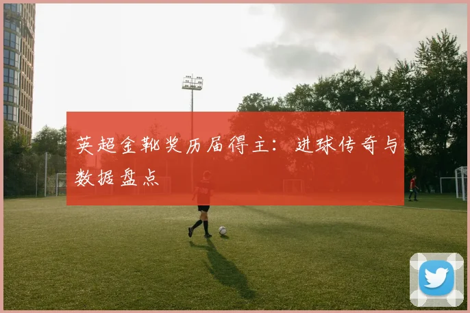 英超金靴奖历届得主:进球传奇与数据盘点