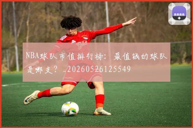 NBA球队市值排行榜：最值钱的球队是哪支？_20260526125549