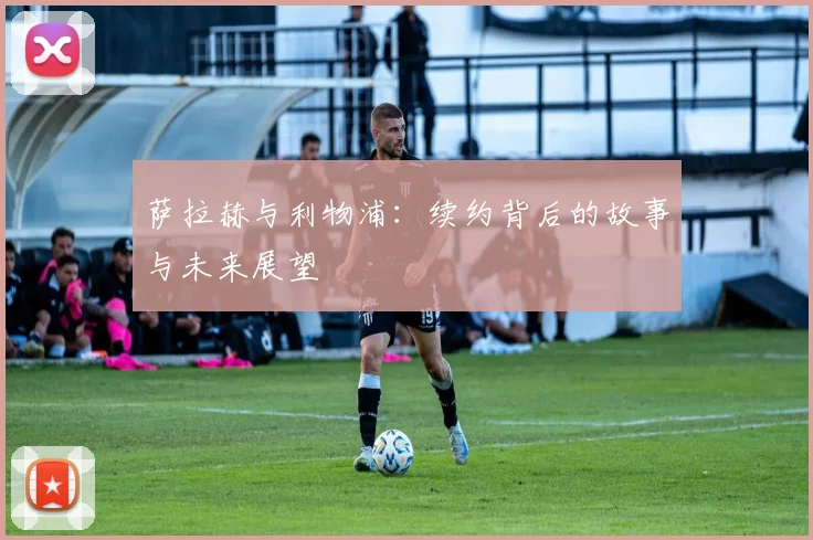 萨拉赫与利物浦：续约背后的故事与未来展望
