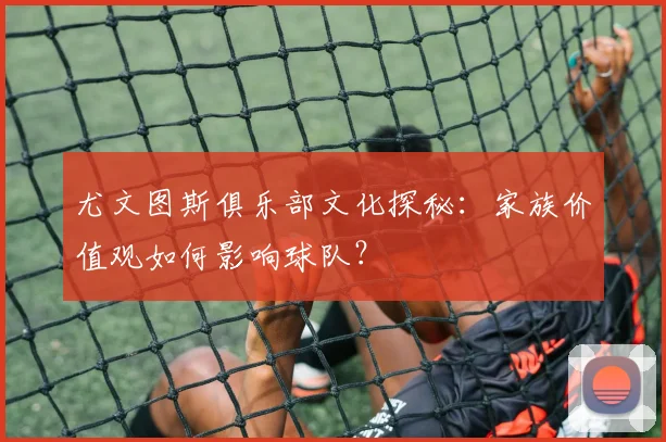 尤文图斯俱乐部文化探秘:家族价值观如何影响球队?