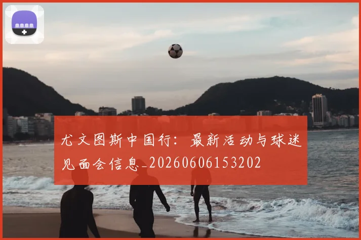 尤文图斯中国行：最新活动与球迷见面会信息_20260606153202