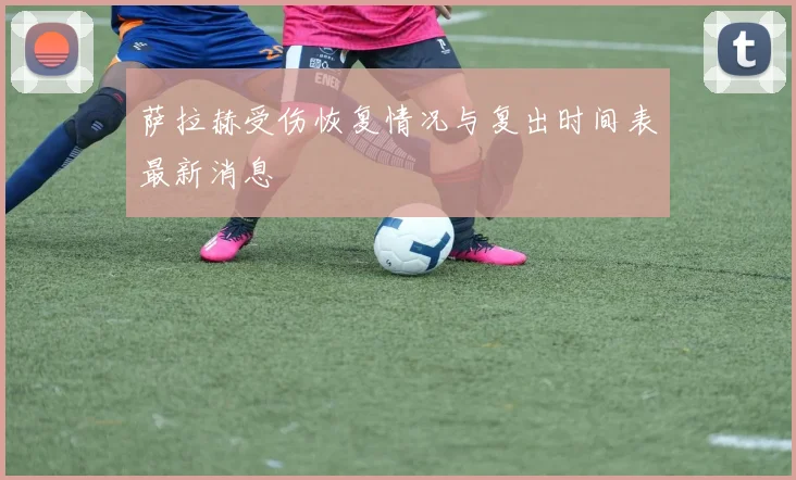 萨拉赫受伤恢复情况与复出时间表最新消息