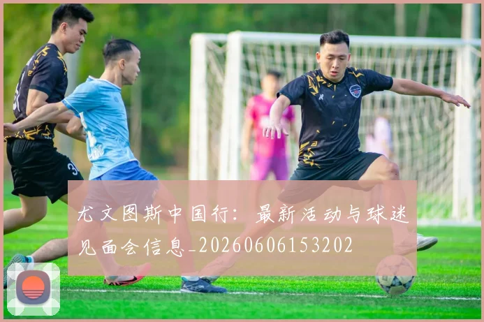 尤文图斯中国行:最新活动与球迷见面会信息_20260606153202