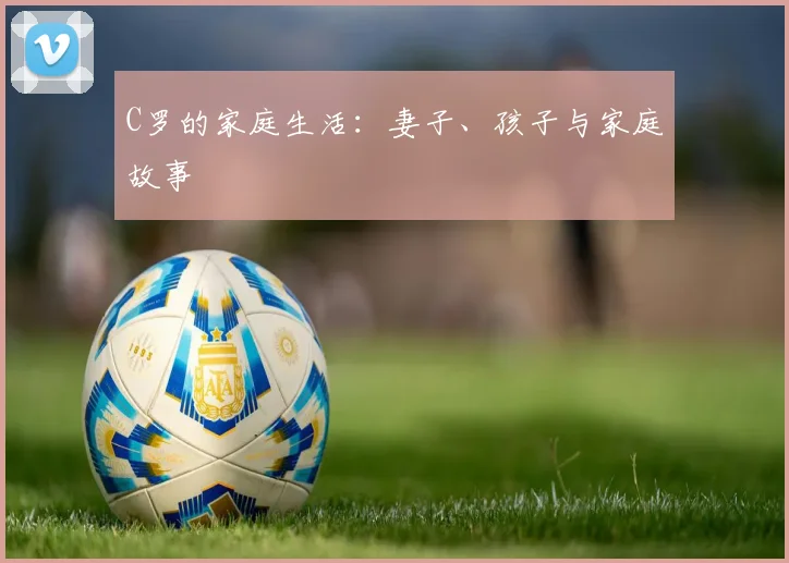 C罗的家庭生活:妻子、孩子与家庭故事