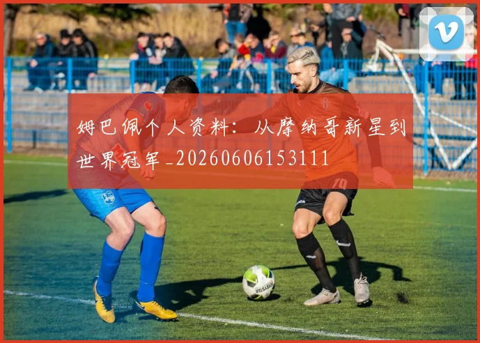 姆巴佩个人资料：从摩纳哥新星到世界冠军_20260606153111