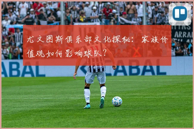 尤文图斯俱乐部文化探秘：家族价值观如何影响球队？