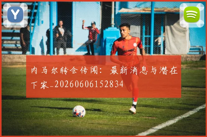 内马尔转会传闻：最新消息与潜在下家_20260606152834