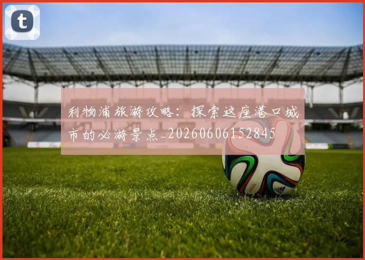 利物浦旅游攻略：探索这座港口城市的必游景点_20260606152845