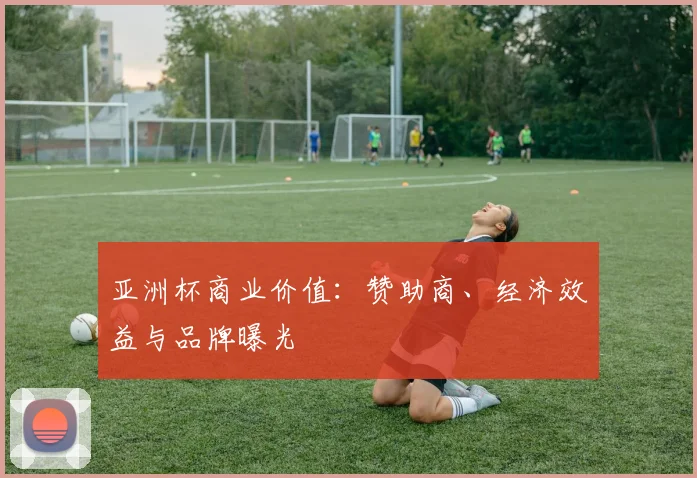 亚洲杯商业价值:赞助商、经济效益与品牌曝光