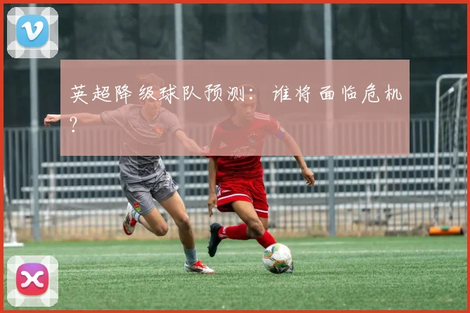 英超降级球队预测：谁将面临危机？