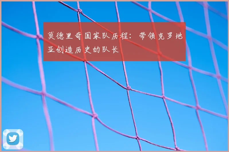 莫德里奇国家队历程：带领克罗地亚创造历史的队长