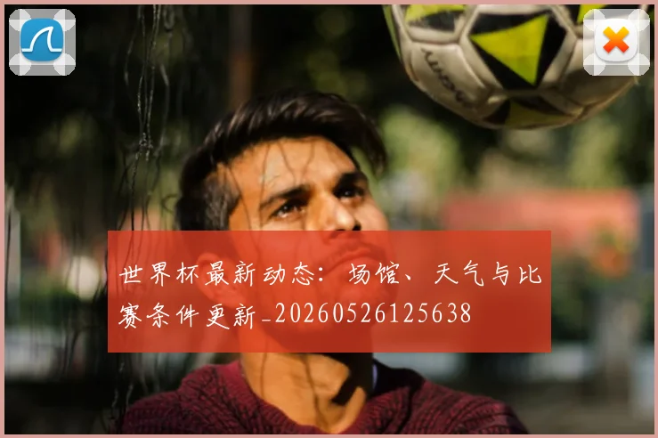 世界杯最新动态：场馆、天气与比赛条件更新_20260526125638