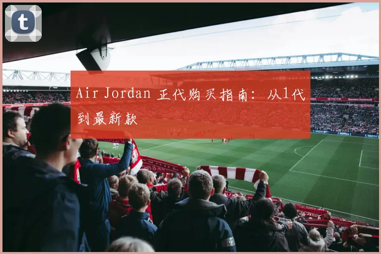 Air Jordan 正代购买指南:从1代到最新款